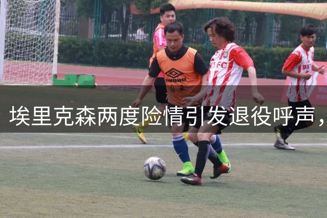 埃里克森两度险情引发退役呼声，球迷呼吁其对健康负责